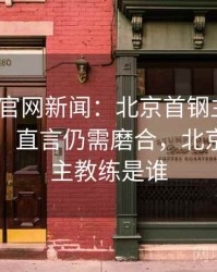 mk体育官网新闻：北京首钢主帅谈球队现状，直言仍需磨合，北京首钢队主教练是谁