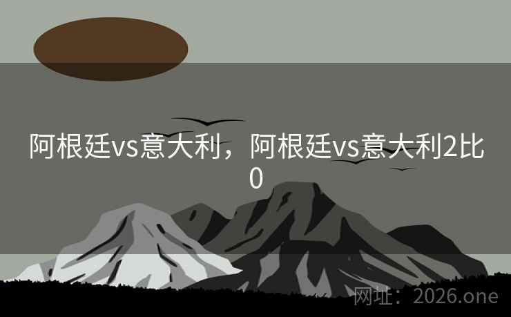 阿根廷vs意大利，阿根廷vs意大利2比0