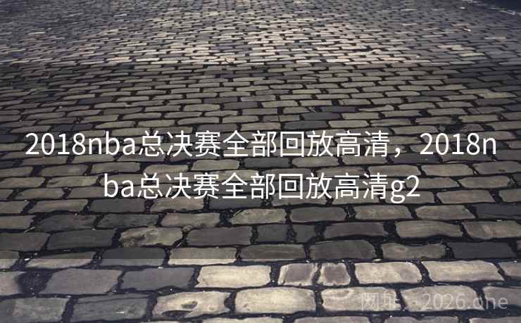 2018nba总决赛全部回放高清，2018nba总决赛全部回放高清g2
