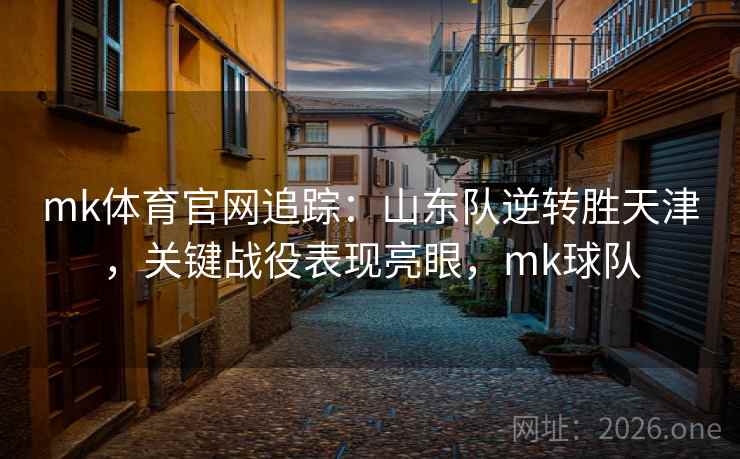mk体育官网追踪：山东队逆转胜天津，关键战役表现亮眼，mk球队