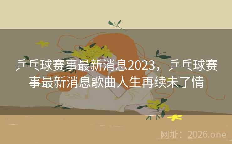 乒乓球赛事最新消息2023，乒乓球赛事最新消息歌曲人生再续未了情