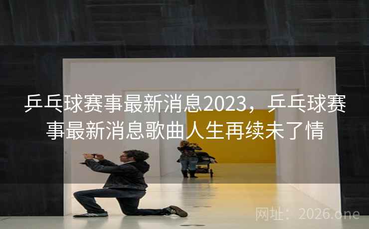 乒乓球赛事最新消息2023，乒乓球赛事最新消息歌曲人生再续未了情