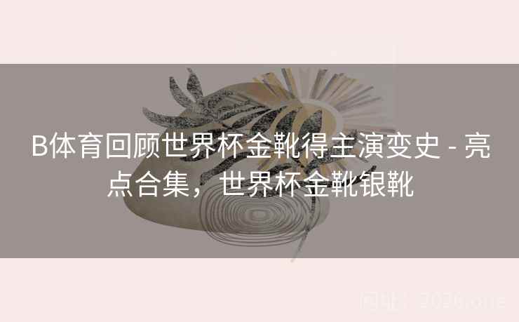 B体育回顾世界杯金靴得主演变史 - 亮点合集，世界杯金靴银靴