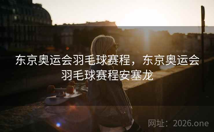 东京奥运会羽毛球赛程，东京奥运会羽毛球赛程安塞龙