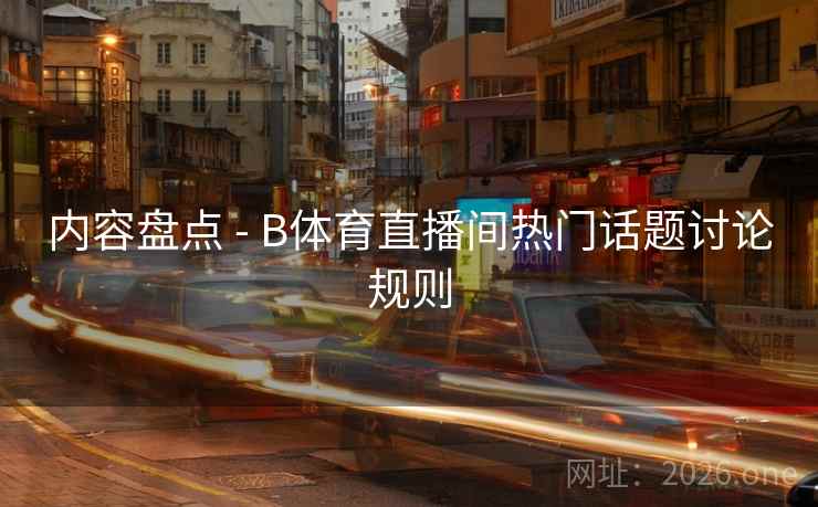 内容盘点 - B体育直播间热门话题讨论规则