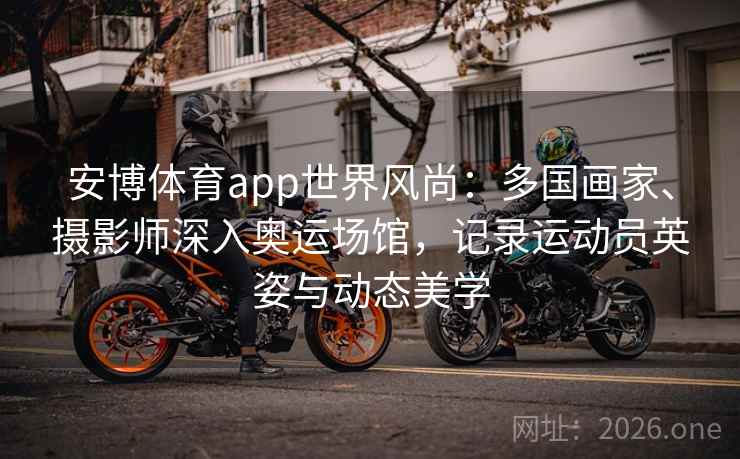 安博体育app世界风尚：多国画家、摄影师深入奥运场馆，记录运动员英姿与动态美学