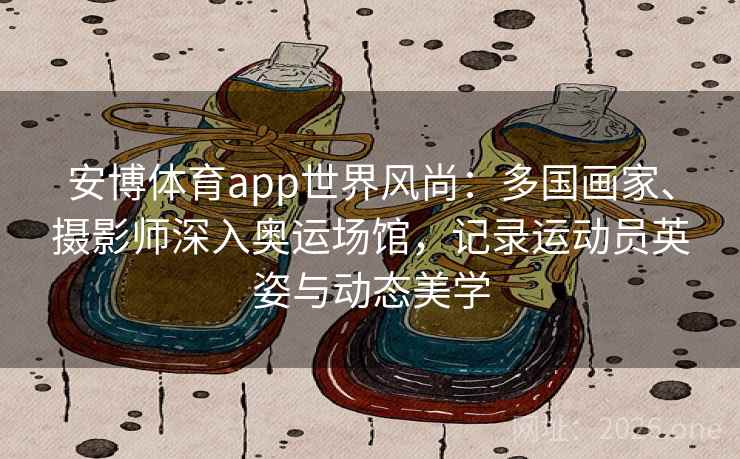 安博体育app世界风尚：多国画家、摄影师深入奥运场馆，记录运动员英姿与动态美学