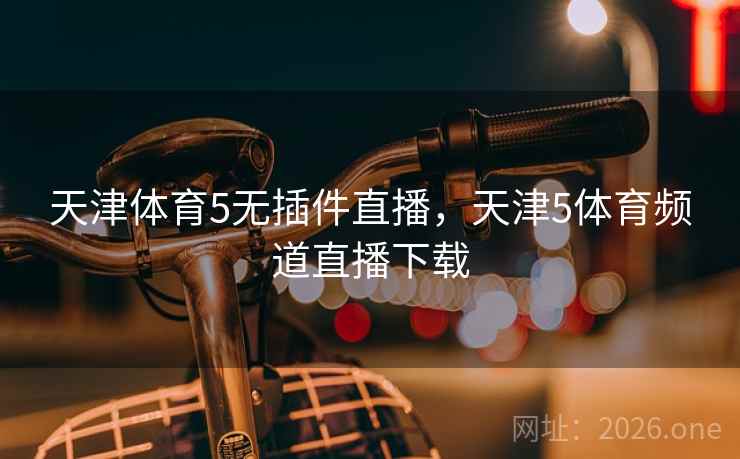 天津体育5无插件直播，天津5体育频道直播下载