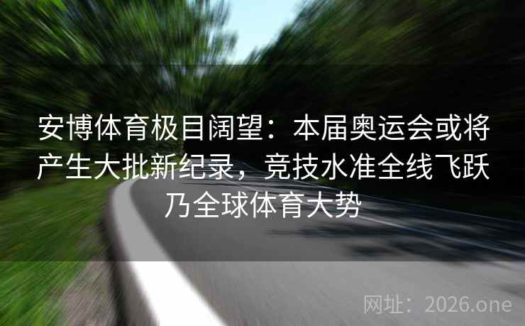 安博体育极目阔望：本届奥运会或将产生大批新纪录，竞技水准全线飞跃乃全球体育大势