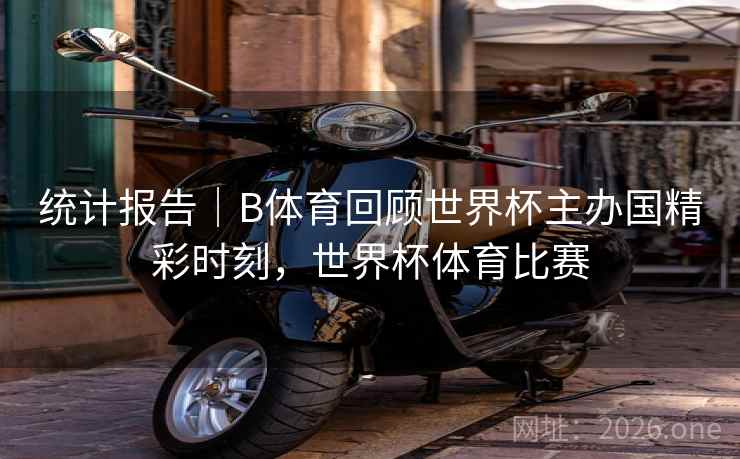 统计报告｜B体育回顾世界杯主办国精彩时刻，世界杯体育比赛