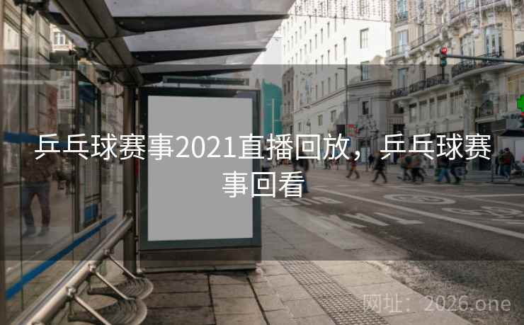 乒乓球赛事2021直播回放，乒乓球赛事回看