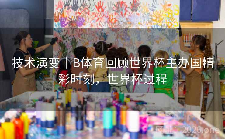 技术演变｜B体育回顾世界杯主办国精彩时刻，世界杯过程