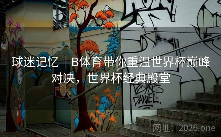 球迷记忆｜B体育带你重温世界杯巅峰对决，世界杯经典殿堂