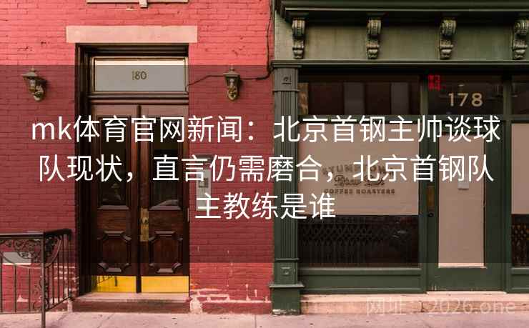 mk体育官网新闻：北京首钢主帅谈球队现状，直言仍需磨合，北京首钢队主教练是谁