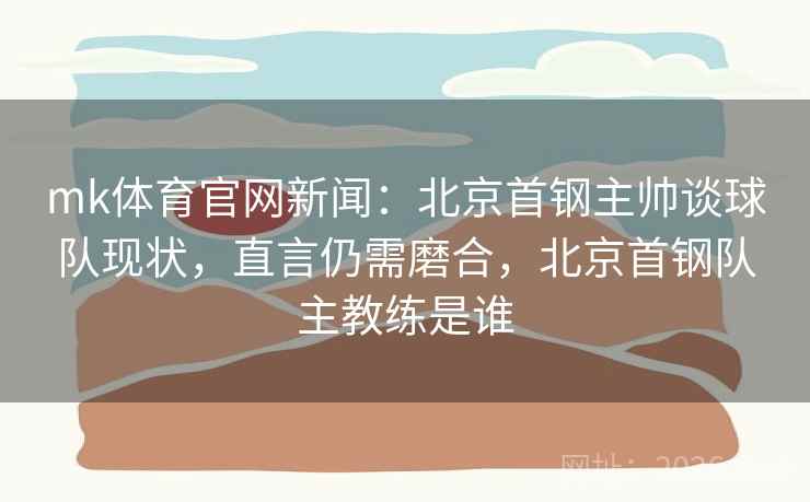 mk体育官网新闻：北京首钢主帅谈球队现状，直言仍需磨合，北京首钢队主教练是谁