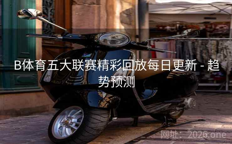 B体育五大联赛精彩回放每日更新 - 趋势预测