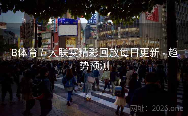B体育五大联赛精彩回放每日更新 - 趋势预测