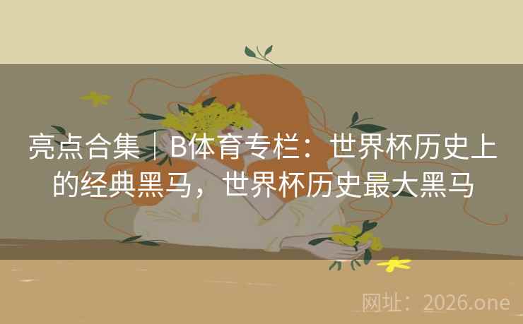 亮点合集｜B体育专栏：世界杯历史上的经典黑马，世界杯历史最大黑马