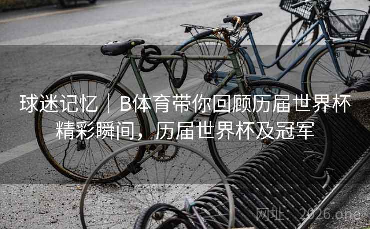 球迷记忆｜B体育带你回顾历届世界杯精彩瞬间，历届世界杯及冠军